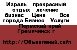 Израль - прекрасный  отдых - лечение - бизнес  › Цена ­ 1 - Все города Бизнес » Услуги   . Пермский край,Гремячинск г.